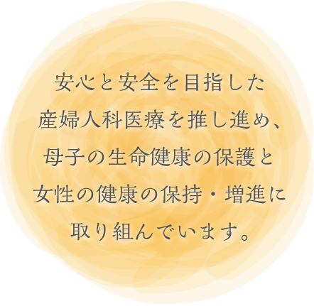 安心と安全を目指した<br>産婦人科医療を推し進め、<br>母子の生命健康の保護と<br>女性の健康の保持・増進に<br>取り組んでいます。